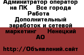 Админитратор-оператор на ПК  - Все города Работа » Дополнительный заработок и сетевой маркетинг   . Ненецкий АО